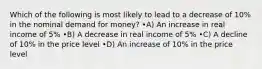 Which of the following is most likely to lead to a decrease of 10% in the nominal demand for money? •A) An increase in real income of 5% •B) A decrease in real income of 5% •C) A decline of 10% in the price level •D) An increase of 10% in the price level