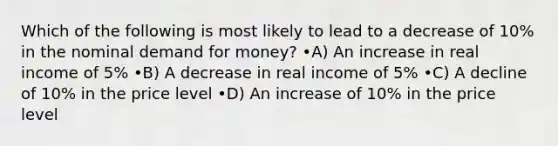 Which of the following is most likely to lead to a decrease of 10% in the nominal demand for money? •A) An increase in real income of 5% •B) A decrease in real income of 5% •C) A decline of 10% in the price level •D) An increase of 10% in the price level