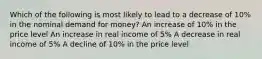 Which of the following is most likely to lead to a decrease of 10% in the nominal demand for money? An increase of 10% in the price level An increase in real income of 5% A decrease in real income of 5% A decline of 10% in the price level