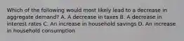 Which of the following would most likely lead to a decrease in aggregate demand? A. A decrease in taxes B. A decrease in interest rates C. An increase in household savings D. An increase in household consumption