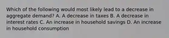 Which of the following would most likely lead to a decrease in aggregate demand? A. A decrease in taxes B. A decrease in interest rates C. An increase in household savings D. An increase in household consumption