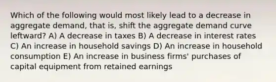 Which of the following would most likely lead to a decrease in aggregate demand, that is, shift the aggregate demand curve leftward? A) A decrease in taxes B) A decrease in interest rates C) An increase in household savings D) An increase in household consumption E) An increase in business firms' purchases of capital equipment from retained earnings