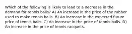 Which of the following is likely to lead to a decrease in the demand for tennis balls? A) An increase in the price of the rubber used to make tennis balls. B) An increase in the expected future price of tennis balls. C) An increase in the price of tennis balls. D) An increase in the price of tennis racquets.