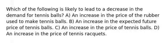 Which of the following is likely to lead to a decrease in the demand for tennis balls? A) An increase in the price of the rubber used to make tennis balls. B) An increase in the expected future price of tennis balls. C) An increase in the price of tennis balls. D) An increase in the price of tennis racquets.