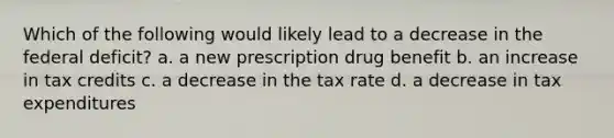 Which of the following would likely lead to a decrease in the federal deficit? a. a new prescription drug benefit b. an increase in tax credits c. a decrease in the tax rate d. a decrease in tax expenditures