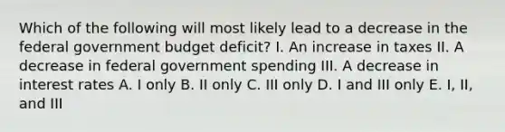 Which of the following will most likely lead to a decrease in the federal government budget deficit? I. An increase in taxes II. A decrease in federal government spending III. A decrease in interest rates A. I only B. II only C. III only D. I and III only E. I, II, and III