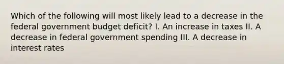 Which of the following will most likely lead to a decrease in the federal government budget deficit? I. An increase in taxes II. A decrease in federal government spending III. A decrease in interest rates