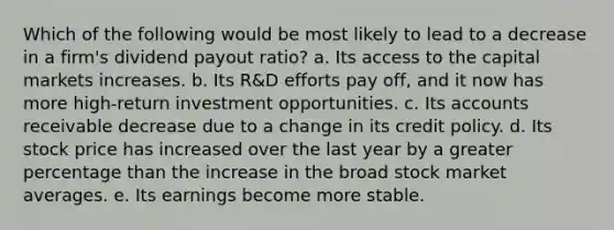 Which of the following would be most likely to lead to a decrease in a firm's dividend payout ratio? a. Its access to the capital markets increases. b. Its R&D efforts pay off, and it now has more high-return investment opportunities. c. Its accounts receivable decrease due to a change in its credit policy. d. Its stock price has increased over the last year by a greater percentage than the increase in the broad stock market averages. e. Its earnings become more stable.