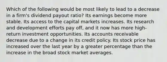 Which of the following would be most likely to lead to a decrease in a firm's dividend payout ratio? Its earnings become more stable. Its access to the capital markets increases. Its research and development efforts pay off, and it now has more high-return investment opportunities. Its accounts receivable decrease due to a change in its credit policy. Its stock price has increased over the last year by a greater percentage than the increase in the broad stock market averages.