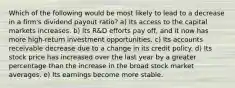 Which of the following would be most likely to lead to a decrease in a firm's dividend payout ratio? a) Its access to the capital markets increases. b) Its R&D efforts pay off, and it now has more high-return investment opportunities. c) Its accounts receivable decrease due to a change in its credit policy. d) Its stock price has increased over the last year by a greater percentage than the increase in the broad stock market averages. e) Its earnings become more stable.