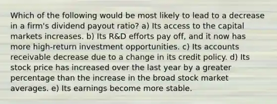 Which of the following would be most likely to lead to a decrease in a firm's dividend payout ratio? a) Its access to the capital markets increases. b) Its R&D efforts pay off, and it now has more high-return investment opportunities. c) Its accounts receivable decrease due to a change in its credit policy. d) Its stock price has increased over the last year by a greater percentage than the increase in the broad stock market averages. e) Its earnings become more stable.