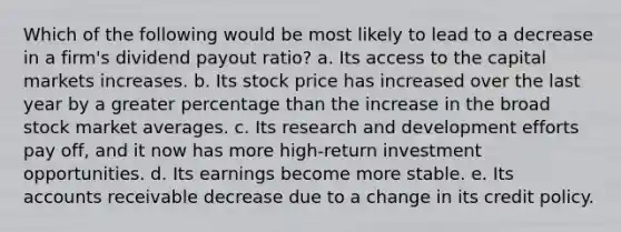 Which of the following would be most likely to lead to a decrease in a firm's dividend payout ratio? a. Its access to the capital markets increases. b. Its stock price has increased over the last year by a greater percentage than the increase in the broad stock market averages. c. Its research and development efforts pay off, and it now has more high-return investment opportunities. d. Its earnings become more stable. e. Its accounts receivable decrease due to a change in its credit policy.