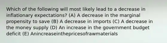 Which of the following will most likely lead to a decrease in inflationary expectations? (A) A decrease in the marginal propensity to save (B) A decrease in imports (C) A decrease in the money supply (D) An increase in the government budget deficit (E) Anincreaseinthepricesofrawmaterials