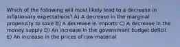 Which of the following will most likely lead to a decrease in inflationary expectations? A) A decrease in the marginal propensity to save B) A decrease in imports C) A decrease in the money supply D) An increase in the government budget deficit E) An increase in the prices of raw material