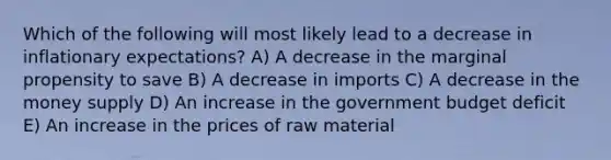 Which of the following will most likely lead to a decrease in inflationary expectations? A) A decrease in the marginal propensity to save B) A decrease in imports C) A decrease in the money supply D) An increase in the government budget deficit E) An increase in the prices of raw material