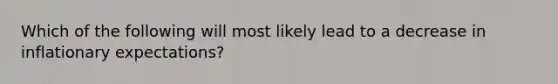 Which of the following will most likely lead to a decrease in inflationary expectations?