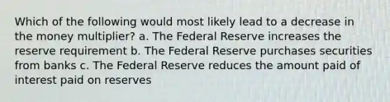 Which of the following would most likely lead to a decrease in the money multiplier? a. The Federal Reserve increases the reserve requirement b. The Federal Reserve purchases securities from banks c. The Federal Reserve reduces the amount paid of interest paid on reserves