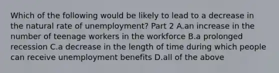 Which of the following would be likely to lead to a decrease in the natural rate of​ unemployment? Part 2 A.an increase in the number of teenage workers in the workforce B.a prolonged recession C.a decrease in the length of time during which people can receive unemployment benefits D.all of the above