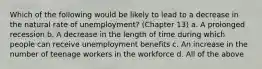 Which of the following would be likely to lead to a decrease in the natural rate of unemployment? (Chapter 13) a. A prolonged recession b. A decrease in the length of time during which people can receive unemployment benefits c. An increase in the number of teenage workers in the workforce d. All of the above