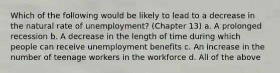 Which of the following would be likely to lead to a decrease in the natural rate of unemployment? (Chapter 13) a. A prolonged recession b. A decrease in the length of time during which people can receive unemployment benefits c. An increase in the number of teenage workers in the workforce d. All of the above