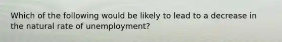 Which of the following would be likely to lead to a decrease in the natural rate of unemployment?