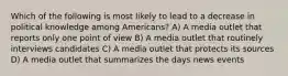 Which of the following is most likely to lead to a decrease in political knowledge among Americans? A) A media outlet that reports only one point of view B) A media outlet that routinely interviews candidates C) A media outlet that protects its sources D) A media outlet that summarizes the days news events