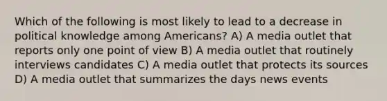 Which of the following is most likely to lead to a decrease in political knowledge among Americans? A) A media outlet that reports only one <a href='https://www.questionai.com/knowledge/kYbSFnH6uO-point-of-view' class='anchor-knowledge'>point of view</a> B) A media outlet that routinely interviews candidates C) A media outlet that protects its sources D) A media outlet that summarizes the days news events