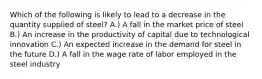 Which of the following is likely to lead to a decrease in the quantity supplied of steel? A.) A fall in the market price of steel B.) An increase in the productivity of capital due to technological innovation C.) An expected increase in the demand for steel in the future D.) A fall in the wage rate of labor employed in the steel industry