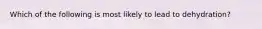 Which of the following is most likely to lead to​ dehydration?