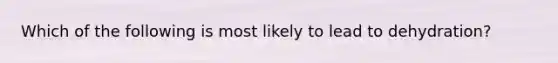 Which of the following is most likely to lead to​ dehydration?