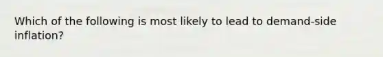 Which of the following is most likely to lead to demand-side inflation?