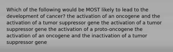 Which of the following would be MOST likely to lead to the development of cancer? the activation of an oncogene and the activation of a tumor suppressor gene the activation of a tumor suppressor gene the activation of a proto-oncogene the activation of an oncogene and the inactivation of a tumor suppressor gene