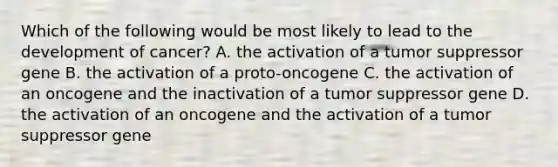 Which of the following would be most likely to lead to the development of cancer? A. the activation of a tumor suppressor gene B. the activation of a proto-oncogene C. the activation of an oncogene and the inactivation of a tumor suppressor gene D. the activation of an oncogene and the activation of a tumor suppressor gene