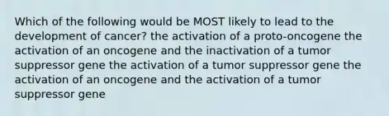 Which of the following would be MOST likely to lead to the development of cancer? the activation of a proto-oncogene the activation of an oncogene and the inactivation of a tumor suppressor gene the activation of a tumor suppressor gene the activation of an oncogene and the activation of a tumor suppressor gene