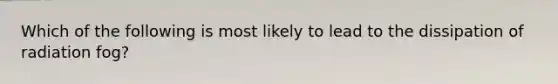 Which of the following is most likely to lead to the dissipation of radiation fog?