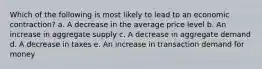 Which of the following is most likely to lead to an economic contraction? a. A decrease in the average price level b. An increase in aggregate supply c. A decrease in aggregate demand d. A decrease in taxes e. An increase in transaction demand for money