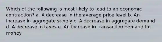 Which of the following is most likely to lead to an economic contraction? a. A decrease in the average price level b. An increase in aggregate supply c. A decrease in aggregate demand d. A decrease in taxes e. An increase in transaction demand for money