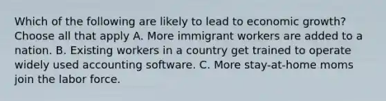 Which of the following are likely to lead to economic growth? Choose all that apply A. More immigrant workers are added to a nation. B. Existing workers in a country get trained to operate widely used accounting software. C. More stay-at-home moms join the labor force.