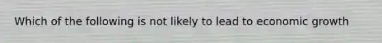 Which of the following is not likely to lead to economic growth