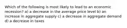 Which of the following is most likely to lead to an economic recession? a) a decrease in the average price level b) an increase in aggregate supply c) a decrease in aggregate demand d) a decrease in taxes