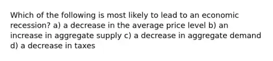 Which of the following is most likely to lead to an economic recession? a) a decrease in the average price level b) an increase in aggregate supply c) a decrease in aggregate demand d) a decrease in taxes