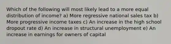 Which of the following will most likely lead to a more equal distribution of income? a) More regressive national sales tax b) More progressive income taxes c) An increase in the high school dropout rate d) An increase in structural unemployment e) An increase in earnings for owners of capital