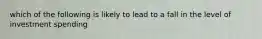 which of the following is likely to lead to a fall in the level of investment spending