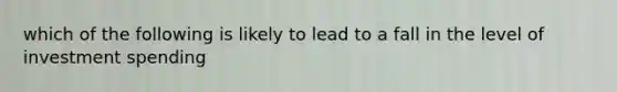 which of the following is likely to lead to a fall in the level of investment spending