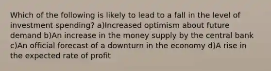 Which of the following is likely to lead to a fall in the level of investment spending? a)Increased optimism about future demand b)An increase in the money supply by the central bank c)An official forecast of a downturn in the economy d)A rise in the expected rate of profit