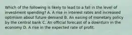 Which of the following is likely to lead to a fall in the level of investment spending? A. A rise in interest rates and increased optimism about future demand B. An easing of monetary policy by the central bank C. An official forecast of a downturn in the economy D. A rise in the expected rate of profit.