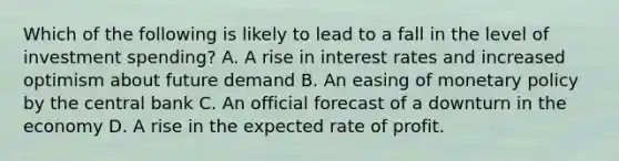 Which of the following is likely to lead to a fall in the level of investment spending? A. A rise in interest rates and increased optimism about future demand B. An easing of monetary policy by the central bank C. An official forecast of a downturn in the economy D. A rise in the expected rate of profit.