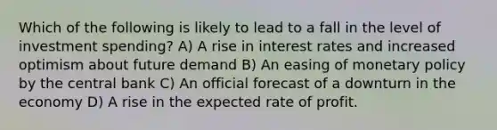 Which of the following is likely to lead to a fall in the level of investment spending? A) A rise in interest rates and increased optimism about future demand B) An easing of monetary policy by the central bank C) An official forecast of a downturn in the economy D) A rise in the expected rate of profit.