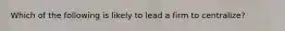 Which of the following is likely to lead a firm to centralize?