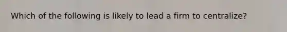 Which of the following is likely to lead a firm to centralize?